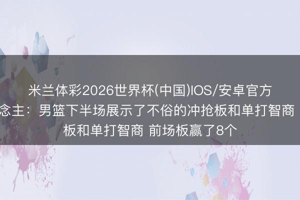米兰体彩2026世界杯(中国)IOS/安卓官方下载 媒体东说念主：男篮下半场展示了不俗的冲抢板和单打智商 前场板赢了8个