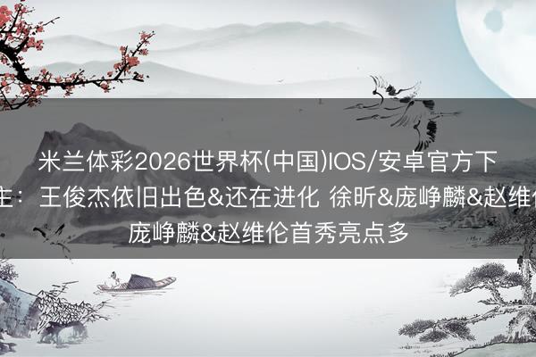 米兰体彩2026世界杯(中国)IOS/安卓官方下载 媒体东谈主：王俊杰依旧出色&还在进化 徐昕&庞峥麟&赵维伦首秀亮点多