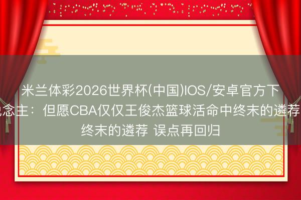 米兰体彩2026世界杯(中国)IOS/安卓官方下载 媒体东说念主：但愿CBA仅仅王俊杰篮球活命中终末的遴荐 误点再回归