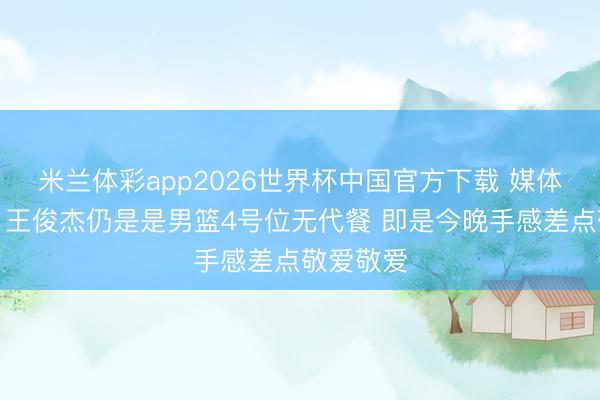 米兰体彩app2026世界杯中国官方下载 媒体东谈主：王俊杰仍是是男篮4号位无代餐 即是今晚手感差点敬爱敬爱