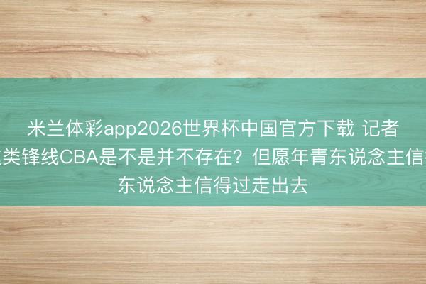 米兰体彩app2026世界杯中国官方下载 记者：王俊杰这类锋线CBA是不是并不存在？但愿年青东说念主信得过走出去