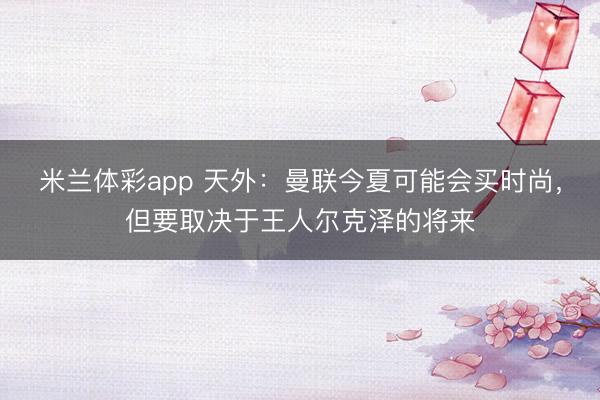米兰体彩app 天外：曼联今夏可能会买时尚，但要取决于王人尔克泽的将来