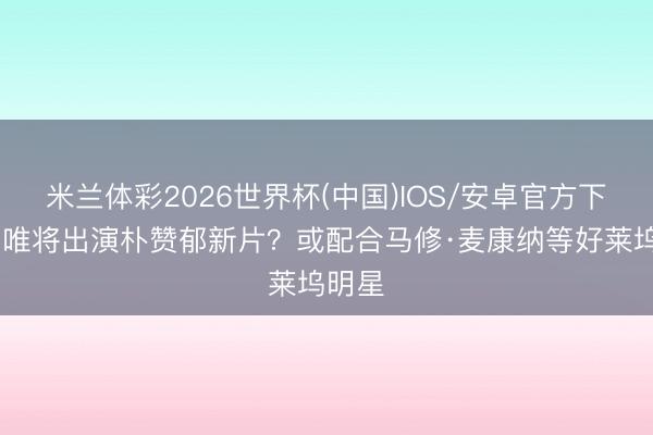 米兰体彩2026世界杯(中国)IOS/安卓官方下载 汤唯将出演朴赞郁新片？或配合马修·麦康纳等好莱坞明星