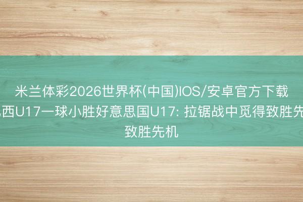 米兰体彩2026世界杯(中国)IOS/安卓官方下载 巴西U17一球小胜好意思国U17: 拉锯战中觅得致胜先机