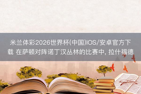 米兰体彩2026世界杯(中国)IOS/安卓官方下载 在萨顿对阵诺丁汉丛林的比赛中, 拉什福德
