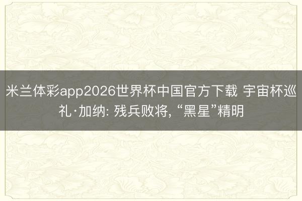 米兰体彩app2026世界杯中国官方下载 宇宙杯巡礼·加纳: 残兵败将， “黑星”精明