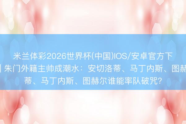 米兰体彩2026世界杯(中国)IOS/安卓官方下载 全国杯不雅察 | 朱门外籍主帅成潮水：安切洛蒂、马丁内斯、图赫尔谁能率队破咒？