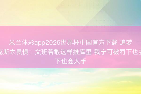 米兰体彩app2026世界杯中国官方下载 追梦批尼克斯太畏惧：文班若敢这样推库里 我宁可被罚下也会入手