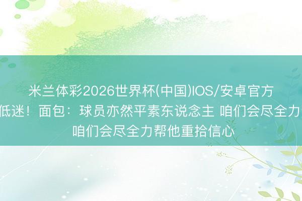 米兰体彩2026世界杯(中国)IOS/安卓官方下载 大桥G3低迷！面包：球员亦然平素东说念主 咱们会尽全力帮他重拾信心