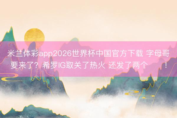 米兰体彩app2026世界杯中国官方下载 字母哥要来了？希罗IG取关了热火 还发了两个⏳⏳！