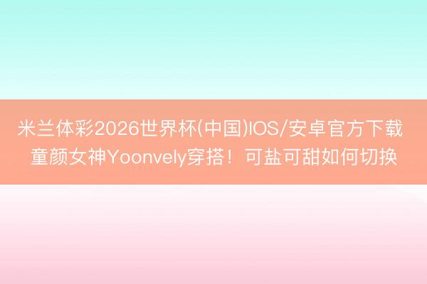 米兰体彩2026世界杯(中国)IOS/安卓官方下载 童颜女神Yoonvely穿搭！可盐可甜如何切换