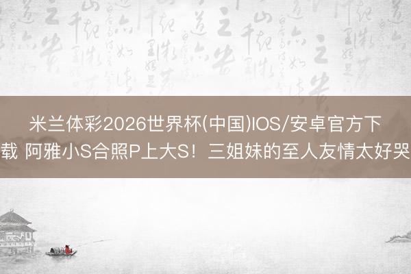 米兰体彩2026世界杯(中国)IOS/安卓官方下载 阿雅小S合照P上大S！三姐妹的至人友情太好哭