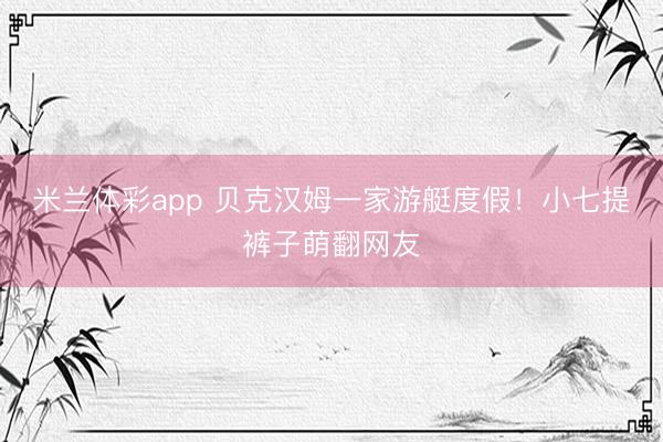 米兰体彩app 贝克汉姆一家游艇度假！小七提裤子萌翻网友