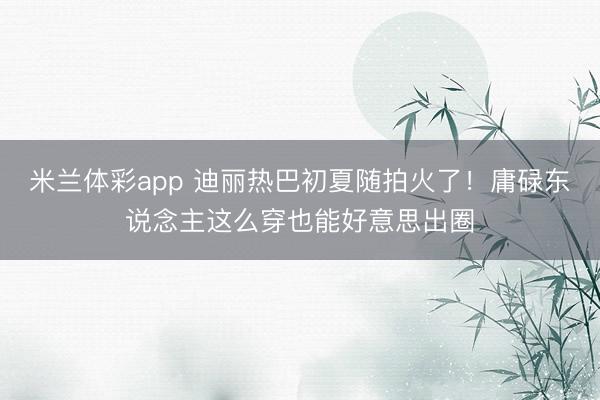 米兰体彩app 迪丽热巴初夏随拍火了！庸碌东说念主这么穿也能好意思出圈