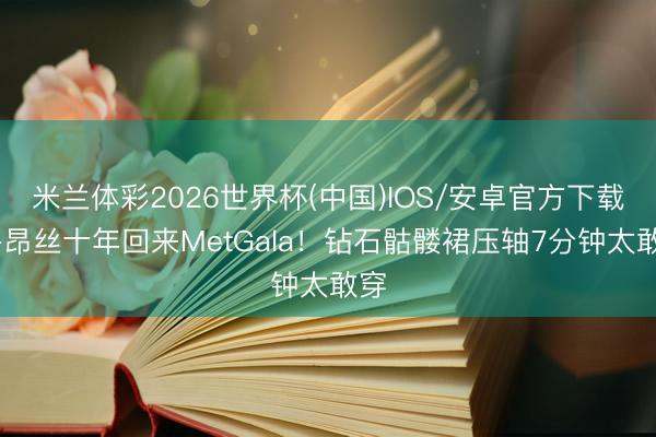 米兰体彩2026世界杯(中国)IOS/安卓官方下载 碧昂丝十年回来MetGala！钻石骷髅裙压轴7分钟太敢穿