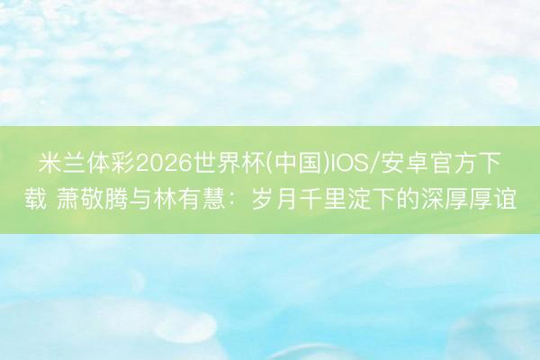 米兰体彩2026世界杯(中国)IOS/安卓官方下载 萧敬腾与林有慧:岁月千里淀下的深厚厚谊