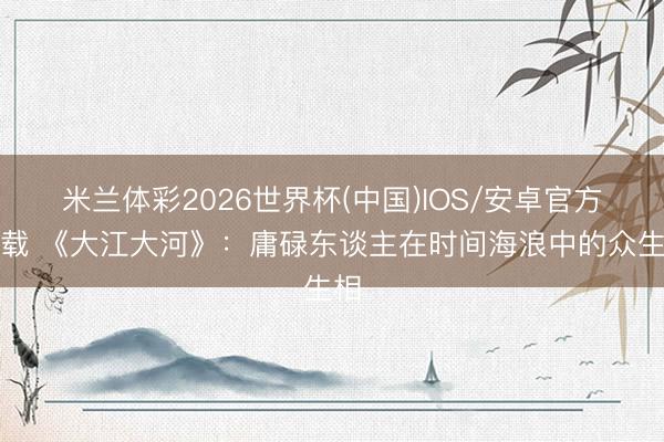 米兰体彩2026世界杯(中国)IOS/安卓官方下载 《大江大河》：庸碌东谈主在时间海浪中的众生相