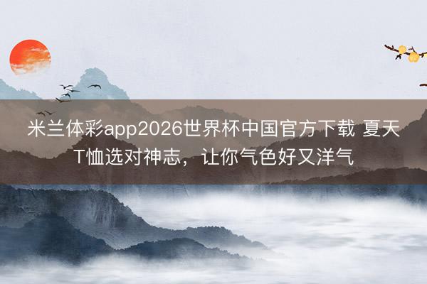 米兰体彩app2026世界杯中国官方下载 夏天T恤选对神志,让你气色好又洋气