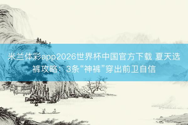 米兰体彩app2026世界杯中国官方下载 夏天选裤攻略:3条“神裤”穿出前卫自信