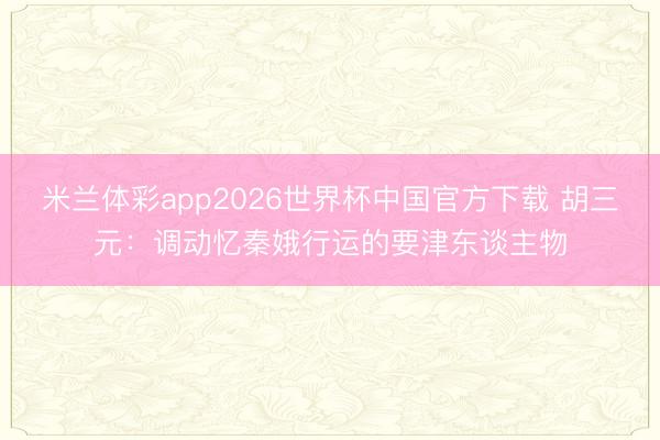 米兰体彩app2026世界杯中国官方下载 胡三元：调动忆秦娥行运的要津东谈主物