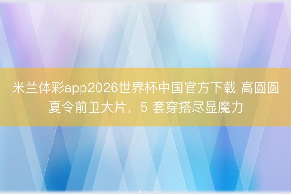米兰体彩app2026世界杯中国官方下载 高圆圆夏令前卫大片，5 套穿搭尽显魔力
