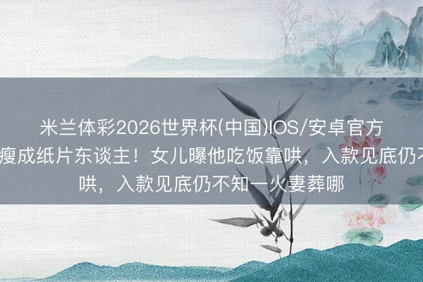 米兰体彩2026世界杯(中国)IOS/安卓官方下载 81岁港星瘦成纸片东谈主！女儿曝他吃饭靠哄，入款见底仍不知一火妻葬哪