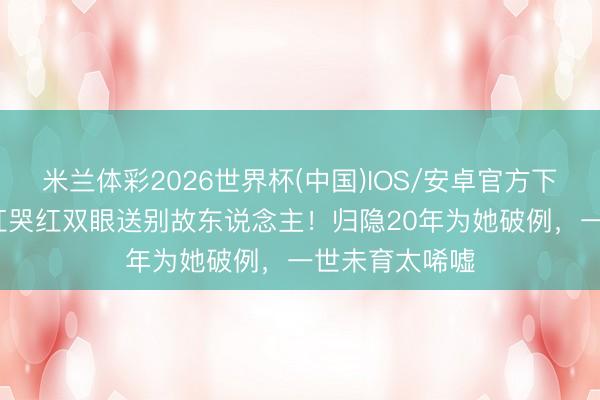 米兰体彩2026世界杯(中国)IOS/安卓官方下载 66岁钟楚红哭红双眼送别故东说念主！归隐20年为她破例，一世未育太唏嘘