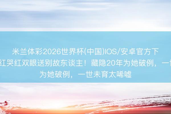 米兰体彩2026世界杯(中国)IOS/安卓官方下载 66岁钟楚红哭红双眼送别故东谈主！藏隐20年为她破例，一世未育太唏嘘