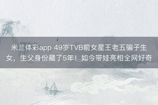 米兰体彩app 49岁TVB前女星王老五骗子生女，生父身份藏了5年！如今带娃亮相全网好奇