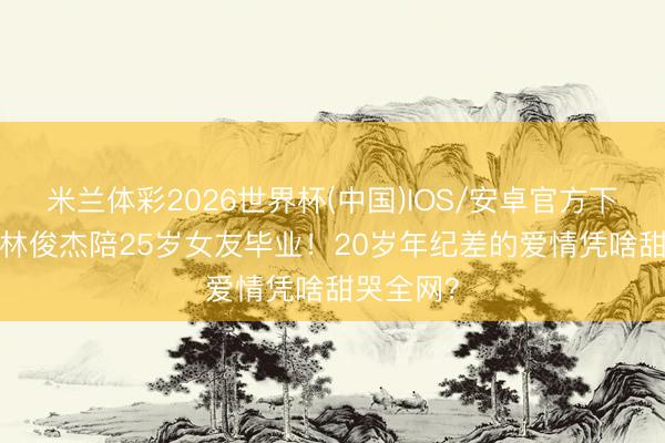 米兰体彩2026世界杯(中国)IOS/安卓官方下载 45岁林俊杰陪25岁女友毕业！20岁年纪差的爱情凭啥甜哭全网？