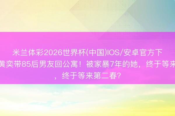 米兰体彩2026世界杯(中国)IOS/安卓官方下载 48岁黄奕带85后男友回公寓！被家暴7年的她，终于等来第二春？
