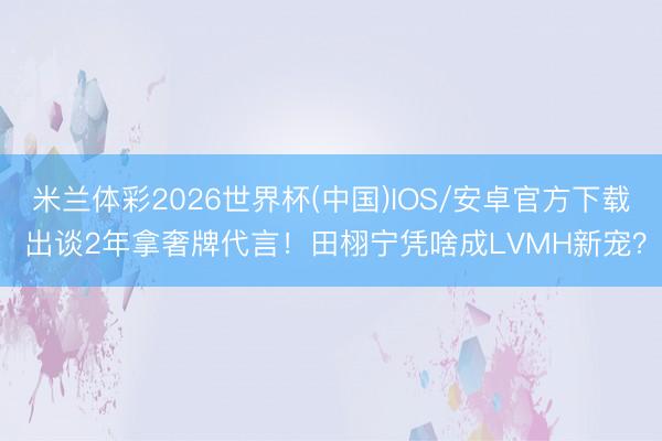 米兰体彩2026世界杯(中国)IOS/安卓官方下载 出谈2年拿奢牌代言！田栩宁凭啥成LVMH新宠？