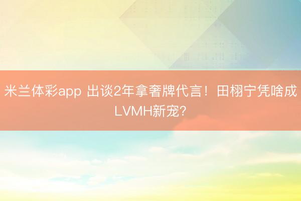米兰体彩app 出谈2年拿奢牌代言!田栩宁凭啥成LVMH新宠?