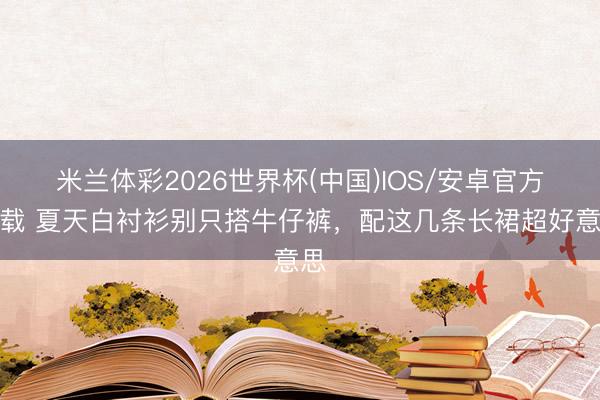 米兰体彩2026世界杯(中国)IOS/安卓官方下载 夏天白衬衫别只搭牛仔裤，配这几条长裙超好意思