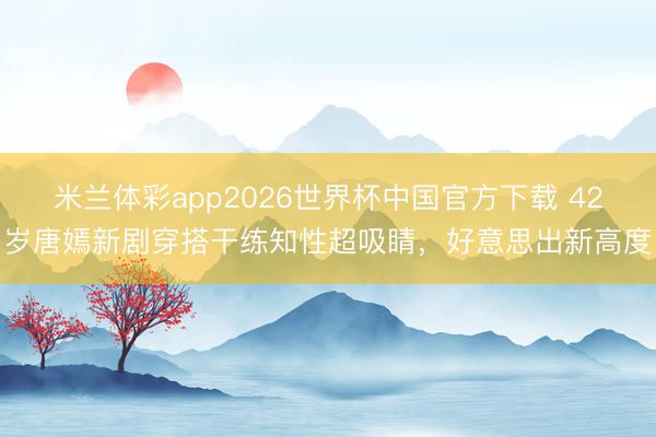 米兰体彩app2026世界杯中国官方下载 42岁唐嫣新剧穿搭干练知性超吸睛，好意思出新高度