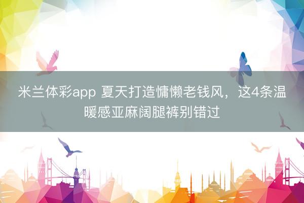 米兰体彩app 夏天打造慵懒老钱风，这4条温暖感亚麻阔腿裤别错过
