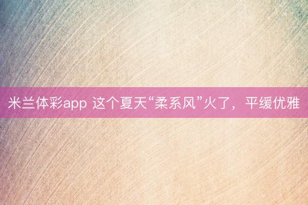 米兰体彩app 这个夏天“柔系风”火了，平缓优雅
