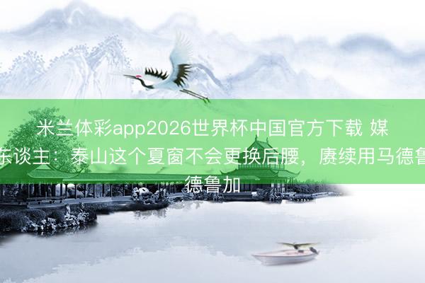 米兰体彩app2026世界杯中国官方下载 媒体东谈主：泰山这个夏窗不会更换后腰，赓续用马德鲁加