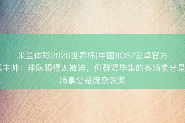 米兰体彩2026世界杯(中国)IOS/安卓官方下载 波黑主帅：球队踢得太被迫，但群贤毕集的客场拿分是庞杂褒奖