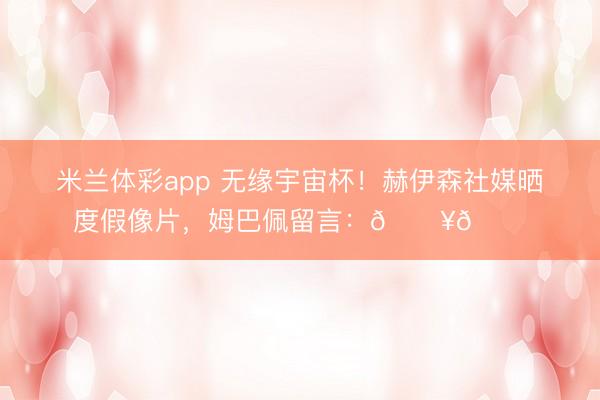 米兰体彩app 无缘宇宙杯！赫伊森社媒晒度假像片，姆巴佩留言：🔥🙌