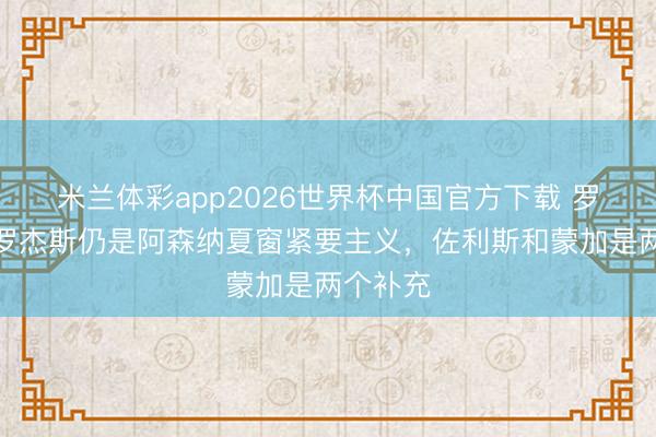 米兰体彩app2026世界杯中国官方下载 罗马诺：罗杰斯仍是阿森纳夏窗紧要主义，佐利斯和蒙加是两个补充