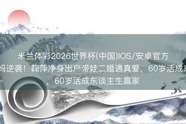米兰体彩2026世界杯(中国)IOS/安卓官方下载 单亲姆妈逆袭！鞠萍净身出户带娃二婚遇真爱，60岁活成东谈主生赢家