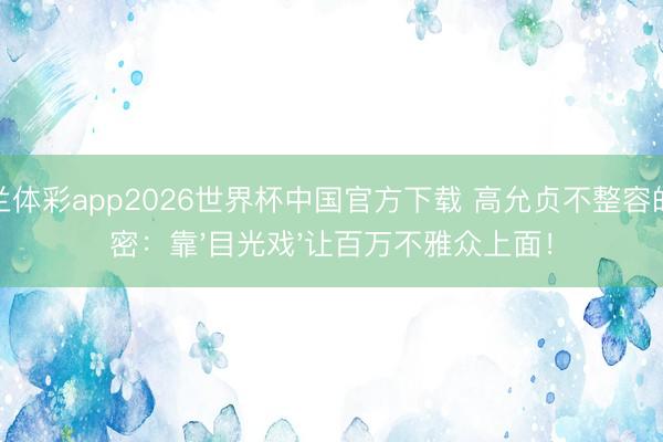 米兰体彩app2026世界杯中国官方下载 高允贞不整容的奥密:靠'目光戏'让百万不雅众上面!