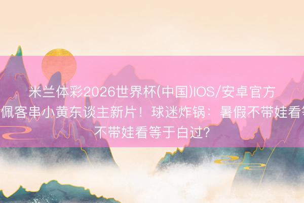 米兰体彩2026世界杯(中国)IOS/安卓官方下载 姆巴佩客串小黄东谈主新片！球迷炸锅：暑假不带娃看等于白过？