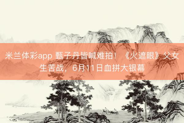 米兰体彩app 甄子丹皆喊难拍！《火遮眼》父女生苦战，6月11日血拼大银幕