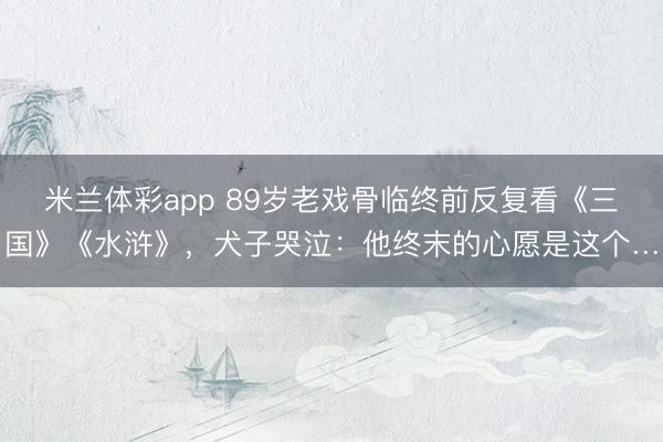 米兰体彩app 89岁老戏骨临终前反复看《三国》《水浒》，犬子哭泣：他终末的心愿是这个…
