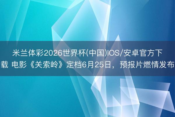 米兰体彩2026世界杯(中国)IOS/安卓官方下载 电影《关索岭》定档6月25日,预报片燃情发布