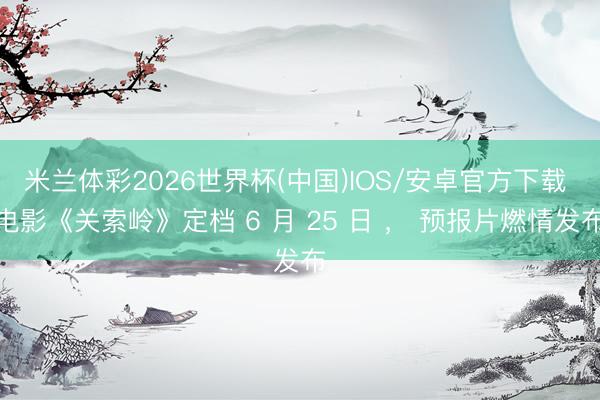 米兰体彩2026世界杯(中国)IOS/安卓官方下载 电影《关索岭》定档 6 月 25 日 ， 预报片燃情发布