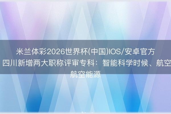 米兰体彩2026世界杯(中国)IOS/安卓官方下载 四川新增两大职称评审专科：智能科学时候、航空能源