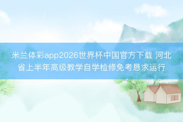 米兰体彩app2026世界杯中国官方下载 河北省上半年高级教学自学检修免考恳求运行